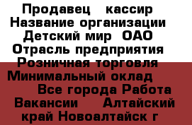 Продавец - кассир › Название организации ­ Детский мир, ОАО › Отрасль предприятия ­ Розничная торговля › Минимальный оклад ­ 25 000 - Все города Работа » Вакансии   . Алтайский край,Новоалтайск г.